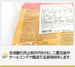 合成酸化防止剤の代わりに、
二重包装やクールコンテナ輸送で
品質保持をします。